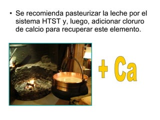 Se recomienda pasteurizar la leche por el sistema HTST y, luego, adicionar cloruro de calcio para recuperar este elemento. + Ca 