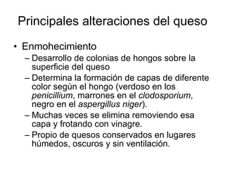Principales alteraciones del queso Enmohecimiento Desarrollo de colonias de hongos sobre la superficie del queso Determina la formación de capas de diferente color según el hongo (verdoso en los  penicillium , marrones en el  clodosporium , negro en el  aspergillus niger ). Muchas veces se elimina removiendo esa capa y frotando con vinagre. Propio de quesos conservados en lugares húmedos, oscuros y sin ventilación. 