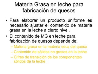 Materia Grasa en leche para fabricación de quesos Para elaborar un producto uniforme es necesario ajustar el contenido de materia grasa en la leche a cierto nivel. El contenido de MG en leche para fabricación de quesos depende de: Materia grasa en la materia seca del queso Contenido de sólidos no grasos en la leche Cifras de transición de los componentes sólidos de la leche 