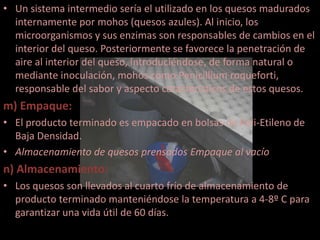 • Un sistema intermedio sería el utilizado en los quesos madurados
  internamente por mohos (quesos azules). Al inicio, los
  microorganismos y sus enzimas son responsables de cambios en el
  interior del queso. Posteriormente se favorece la penetración de
  aire al interior del queso, introduciéndose, de forma natural o
  mediante inoculación, mohos como Penicillium roqueforti,
  responsable del sabor y aspecto característicos de estos quesos.
m) Empaque:
• El producto terminado es empacado en bolsas de Poli-Etileno de
  Baja Densidad.
• Almacenamiento de quesos prensados Empaque al vacío
n) Almacenamiento:
• Los quesos son llevados al cuarto frío de almacenamiento de
  producto terminado manteniéndose la temperatura a 4-8º C para
  garantizar una vida útil de 60 días.
 