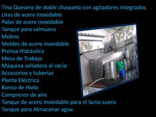 Tina Quesera de doble chaqueta con agitadores integrados
Liras de acero inoxidable
Palas de acero inoxidable
Tanque para salmuera
Molino
Moldes de acero inoxidable
Prensa Hidráulica
Mesa de Trabajo
Máquina selladora al vacío
Accesorios y tuberías
Planta Eléctrica
Banco de Hielo
Compresor de aire
Tanque de acero inoxidable para el lacto-suero
Tanque para Almacenar agua
 