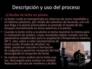 Descripción y uso del proceso
   a) Recibo de leche en planta:
• La leche cruda es transportada en cisternas de acero inoxidable y
  en bidones plásticos, por medio de camiones de baranda, una vez
  que llega a la planta procesadora se procede al lavado de los
  tanques normalmente en áreas externas a la planta.
• Cuando la leche entra a la planta se toma muestras la misma para
  la realización de análisis, cuyos resultados deben cumplir con los
  parámetros establecidos para la aceptación (Temperatura máxima:
  28° C, olor, sabor y color característicos de
  leche cruda, Prueba de Alcohol: no
  debe presentar reacción o formación
  de coágulos) y posterior recepción del lote,
  descargándo la recepción de leche.
• Se realizan otros análisis de la leche una
  vez descargada para evaluar su calidad:
  Reducción del azul de metileno y Acidez.
 