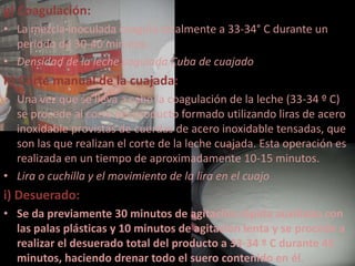 g) Coagulación:
• La mezcla inoculada coagula totalmente a 33-34° C durante un
  periodo de 30-40 minutos.
• Densidad de la leche cogulada Cuba de cuajado
h) Corte manual de la cuajada:
• Una vez que se lleva a cabo la coagulación de la leche (33-34 º C)
  se procede al corte del producto formado utilizando liras de acero
  inoxidable provistas de cuerdas de acero inoxidable tensadas, que
  son las que realizan el corte de la leche cuajada. Esta operación es
  realizada en un tiempo de aproximadamente 10-15 minutos.
• Lira o cuchilla y el movimiento de la lira en el cuajo
i) Desuerado:
• Se da previamente 30 minutos de agitación rápida auxiliado con
  las palas plásticas y 10 minutos de agitación lenta y se procede a
  realizar el desuerado total del producto a 33-34 º C durante 45
  minutos, haciendo drenar todo el suero contenido en él.
 