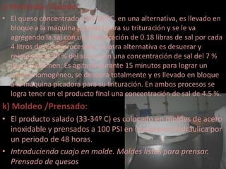j) Molienda / Salado:
• El queso concentrado a 33-34º C, en una alternativa, es llevado en
  bloque a la máquina picadora para su trituración y se le va
  agregando la sal con una dosificación de 0.18 libras de sal por cada
  4 litros de leche procesada. La otra alternativa es desuerar y
  reintegrar el 20 % del suero con una concentración de sal del 7 %
  peso / volumen. Es agitado durante 15 minutos para lograr un
  salado homogéneo, se desuera totalmente y es llevado en bloque
  a la máquina picadora para su trituración. En ambos procesos se
  logra tener en el producto final una concentración de sal de 4.5 %.
k) Moldeo /Prensado:
• El producto salado (33-34º C) es colocado en moldes de acero
  inoxidable y prensados a 100 PSI en una prensa hidráulica por
  un periodo de 48 horas.
• Introduciendo cuajo en molde. Moldes listos para prensar.
  Prensado de quesos
 