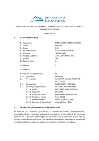 UNIVERSIDAD REGIONAL AUTONOMA DE LOS ANDES FACULTAD DE CIENCIAS DE LA SALUD
CARRERA ODONTOLOGÍA
SILABO 2015-II
I. DATOS INFORMATIVOS
1.1 Asignatura: BIOMATERIALES ODONTOLÓGICOS I
1.2 Código ODO03SI
1.3 Grupo DOS
1.4 Eje de Formación BASICAS (OBLIGATORIAS)
1.5 Semestre TERCER NIVEL
1.6 Período Académico ABRIL - SEPTIEMBRE 2015
1.7 Crédito SEIS
1.8 Total de Horas 24
1.8.1 Teoría 2
1.8.2 Práctica 3
1.9 Total de horas semestrales 96
1.10 Naturaleza MEDICINA
1.11 Pre-requisitos PATOLOGÍA GENERAL Y AGENTES
BIOLÓGICOS
1.12 Co-requisitos BIOQUIMICA II Y BIOFÍSICA
1.13 Docente(s) Responsable(s) DR. JUAN CARLOS NEVÁREZ
1.13.1 Grado DOCTOR EN JURISPRUDENCIA
1.13.2 Postgrado EN CURSO
1.13.3 Correo electrónico juancanevarez@hotmail.com
1.13.4 Plataforma moodle E.V.A GRADO
1.13.5 Acompañamiento LUNES DE 18:30 A 20:00
1.13.6 Escenario de Aprendizaje AULA VIRTUAL Y REAL
II. DESCRIPCIÓN Y FUNDAMENTOS DE LA ASIGNATURA
Se trata de una asignatura que estudia la composición química, biocompatibilidad,
propiedades físicas y mecánicas, variables de manipulación y efectividad de los materiales
utilizados en la profesión odontológica; de tal manera que el estudiante cuente con los
criterios suficientes para seleccionar cada uno de los biomateriales odontológicos que aplicará
en el desarrollo de su preparación y posteriormente como profesional odontólogo.
 