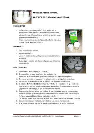 Microbios y salud humana.

                          PRÁCTICA DE ELABORACIÓN DE YOGUR


INGREDIENTES

   -   Leche entera o semidesnatada, 1 litro. Si es cruda o
       pasteurizada debe hervirse y, tras enfriarse, colarse para
       eliminar la nata. (Opcionalmente también se pueden hacer
       yogures con leche de soja)
   -   Yogur natural entero, con fecha de caducidad lo más lejana
       posible a la de realizar la práctica.

MATERIALES

   -   Cazo para calentar la leche.
   -   Yogurtera eléctrica.
   -   Vasos de cristal con tapa, olla y manta en caso de no tener
       yogurtera.
   -   Cuchara para mezclar la leche con el yogur que utilizamos
       como inóculo.

PROCEDIMIENTO

   1. Se calienta la leche un poco, a 37 o 40 ºC.
   2. Se mueve bien el yogur para hacer una pasta lisa y se
      añade a la leche sin dejar de agitar para conseguir una mezcla homogénea.
   3. Se reparte la mezcla en los vasos y se colocan estos en la yogurtera sin su tapa.
   4. Se coloca la tapa de la yogurtera, se enchufa y se enciende el interruptor.
   5. El proceso de fermentación tiene lugar durante 8 a 15 horas de modo que podemos
      marcar la hora a la que habremos de apagar la yogurtera. Es importante no mover la
      yogurtera en este tiempo, ni que le den corrientes de aire.
   6. Apagamos, retiramos la tapa con cuidado de que no caiga el agua de condensación
      sobre los yogures y llevamos estos a la nevera tapando bien los vasos y marcando la
      fecha de caducidad (la del día de realización más 8).
   7. Los yogures deben estar al menos 24 horas en la nevera y no duran más de 8 a 10 días.
   8. Consumir con azúcar, miel o edulcorante (aunque esto es menos sano).
   9. Si se quiere dar sabor al yogur se pueden añadir esencias de limón, vainilla, etc.




Ampliación de Biología y Geología. Mª José Morales. IES Victoria Kent             Página 1
 