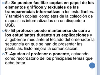 5.- Se pueden facilitar copias en papel de los 
elementos gráficos y textuales de las 
transparencias informatizas a los estudiantes. 
Y también copias completas de la colección de 
diapositias informatizadas en un disquete o 
USB. 
6.- El profesor puede mantenerse de cara a 
los estudiantes durante sus explicaciones y 
al gobernar mediante el teclado del ordenador la 
secuencia en que se han de presentar las 
pantallas. Esto mejora la comunicación. 
7.-Ayudan al profesor o ponente, actuando 
como recordatorio de los principales temas que 
debe tratar. 
 