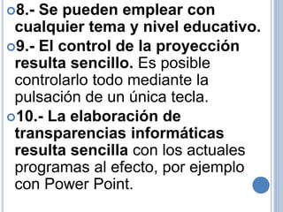 8.- Se pueden emplear con 
cualquier tema y nivel educativo. 
9.- El control de la proyección 
resulta sencillo. Es posible 
controlarlo todo mediante la 
pulsación de un única tecla. 
10.- La elaboración de 
transparencias informáticas 
resulta sencilla con los actuales 
programas al efecto, por ejemplo 
con Power Point. 
 