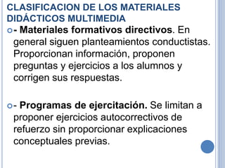 CLASIFICACION DE LOS MATERIALES 
DIDÁCTICOS MULTIMEDIA 
- Materiales formativos directivos. En 
general siguen planteamientos conductistas. 
Proporcionan información, proponen 
preguntas y ejercicios a los alumnos y 
corrigen sus respuestas. 
- Programas de ejercitación. Se limitan a 
proponer ejercicios autocorrectivos de 
refuerzo sin proporcionar explicaciones 
conceptuales previas. 
 
