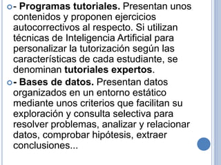 - Programas tutoriales. Presentan unos 
contenidos y proponen ejercicios 
autocorrectivos al respecto. Si utilizan 
técnicas de Inteligencia Artificial para 
personalizar la tutorización según las 
características de cada estudiante, se 
denominan tutoriales expertos. 
- Bases de datos. Presentan datos 
organizados en un entorno estático 
mediante unos criterios que facilitan su 
exploración y consulta selectiva para 
resolver problemas, analizar y relacionar 
datos, comprobar hipótesis, extraer 
conclusiones... 
 