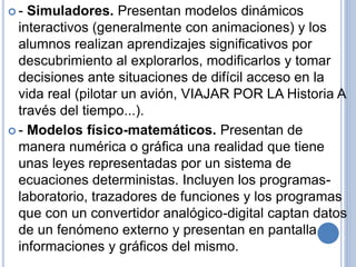  - Simuladores. Presentan modelos dinámicos 
interactivos (generalmente con animaciones) y los 
alumnos realizan aprendizajes significativos por 
descubrimiento al explorarlos, modificarlos y tomar 
decisiones ante situaciones de difícil acceso en la 
vida real (pilotar un avión, VIAJAR POR LA Historia A 
través del tiempo...). 
 - Modelos físico-matemáticos. Presentan de 
manera numérica o gráfica una realidad que tiene 
unas leyes representadas por un sistema de 
ecuaciones deterministas. Incluyen los programas-laboratorio, 
trazadores de funciones y los programas 
que con un convertidor analógico-digital captan datos 
de un fenómeno externo y presentan en pantalla 
informaciones y gráficos del mismo. 
 