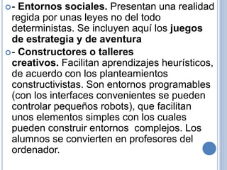 - Entornos sociales. Presentan una realidad 
regida por unas leyes no del todo 
deterministas. Se incluyen aquí los juegos 
de estrategia y de aventura 
- Constructores o talleres 
creativos. Facilitan aprendizajes heurísticos, 
de acuerdo con los planteamientos 
constructivistas. Son entornos programables 
(con los interfaces convenientes se pueden 
controlar pequeños robots), que facilitan 
unos elementos simples con los cuales 
pueden construir entornos complejos. Los 
alumnos se convierten en profesores del 
ordenador. 
 