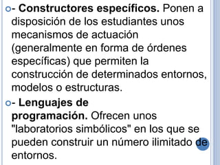 - Constructores específicos. Ponen a 
disposición de los estudiantes unos 
mecanismos de actuación 
(generalmente en forma de órdenes 
específicas) que permiten la 
construcción de determinados entornos, 
modelos o estructuras. 
- Lenguajes de 
programación. Ofrecen unos 
"laboratorios simbólicos" en los que se 
pueden construir un número ilimitado de 
entornos. 
 