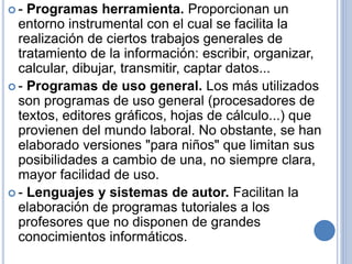  - Programas herramienta. Proporcionan un 
entorno instrumental con el cual se facilita la 
realización de ciertos trabajos generales de 
tratamiento de la información: escribir, organizar, 
calcular, dibujar, transmitir, captar datos... 
 - Programas de uso general. Los más utilizados 
son programas de uso general (procesadores de 
textos, editores gráficos, hojas de cálculo...) que 
provienen del mundo laboral. No obstante, se han 
elaborado versiones "para niños" que limitan sus 
posibilidades a cambio de una, no siempre clara, 
mayor facilidad de uso. 
 - Lenguajes y sistemas de autor. Facilitan la 
elaboración de programas tutoriales a los 
profesores que no disponen de grandes 
conocimientos informáticos. 
 