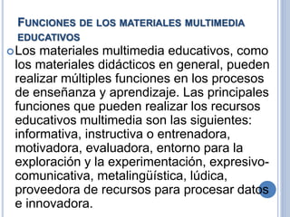 FUNCIONES DE LOS MATERIALES MULTIMEDIA 
EDUCATIVOS 
Los materiales multimedia educativos, como 
los materiales didácticos en general, pueden 
realizar múltiples funciones en los procesos 
de enseñanza y aprendizaje. Las principales 
funciones que pueden realizar los recursos 
educativos multimedia son las siguientes: 
informativa, instructiva o entrenadora, 
motivadora, evaluadora, entorno para la 
exploración y la experimentación, expresivo-comunicativa, 
metalingüística, lúdica, 
proveedora de recursos para procesar datos 
e innovadora. 
 