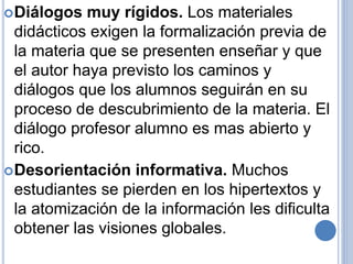 Diálogos muy rígidos. Los materiales 
didácticos exigen la formalización previa de 
la materia que se presenten enseñar y que 
el autor haya previsto los caminos y 
diálogos que los alumnos seguirán en su 
proceso de descubrimiento de la materia. El 
diálogo profesor alumno es mas abierto y 
rico. 
Desorientación informativa. Muchos 
estudiantes se pierden en los hipertextos y 
la atomización de la información les dificulta 
obtener las visiones globales. 
 