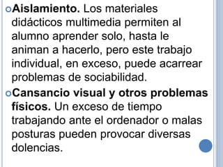 Aislamiento. Los materiales 
didácticos multimedia permiten al 
alumno aprender solo, hasta le 
animan a hacerlo, pero este trabajo 
individual, en exceso, puede acarrear 
problemas de sociabilidad. 
Cansancio visual y otros problemas 
físicos. Un exceso de tiempo 
trabajando ante el ordenador o malas 
posturas pueden provocar diversas 
dolencias. 
 