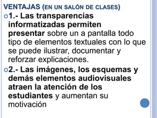 VENTAJAS (EN UN SALÓN DE CLASES) 
1.- Las transparencias 
informatizadas permiten 
presentar sobre un a pantalla todo 
tipo de elementos textuales con lo que 
se puede ilustrar, documentar y 
reforzar explicaciones. 
2.- Las imágenes, los esquemas y 
demás elementos audiovisuales 
atraen la atención de los 
estudiantes y aumentan su 
motivación 
 