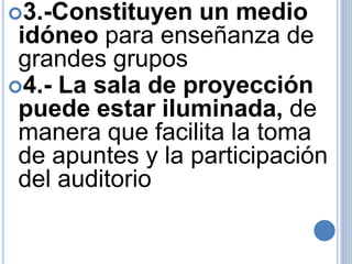 3.-Constituyen un medio 
idóneo para enseñanza de 
grandes grupos 
4.- La sala de proyección 
puede estar iluminada, de 
manera que facilita la toma 
de apuntes y la participación 
del auditorio 
 