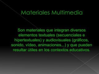 Son materiales que integran diversos
elementos textuales (secuenciales e
hipertextuales) y audiovisuales (gráficos,
sonido, vídeo, animaciones...) y que pueden
resultar útiles en los contextos educativos.


 