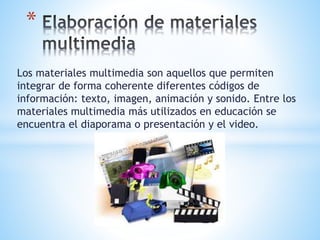 * 
Los materiales multimedia son aquellos que permiten 
integrar de forma coherente diferentes códigos de 
información: texto, imagen, animación y sonido. Entre los 
materiales multimedia más utilizados en educación se 
encuentra el diaporama o presentación y el video. 
 