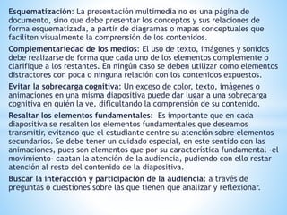 Esquematización: La presentación multimedia no es una página de 
documento, sino que debe presentar los conceptos y sus relaciones de 
forma esquematizada, a partir de diagramas o mapas conceptuales que 
faciliten visualmente la comprensión de los contenidos. 
Complementariedad de los medios: El uso de texto, imágenes y sonidos 
debe realizarse de forma que cada uno de los elementos complemente o 
clarifique a los restantes. En ningún caso se deben utilizar como elementos 
distractores con poca o ninguna relación con los contenidos expuestos. 
Evitar la sobrecarga cognitiva: Un exceso de color, texto, imágenes o 
animaciones en una misma diapositiva puede dar lugar a una sobrecarga 
cognitiva en quién la ve, dificultando la comprensión de su contenido. 
Resaltar los elementos fundamentales: Es importante que en cada 
diapositiva se resalten los elementos fundamentales que deseamos 
transmitir, evitando que el estudiante centre su atención sobre elementos 
secundarios. Se debe tener un cuidado especial, en este sentido con las 
animaciones, pues son elementos que por su característica fundamental -el 
movimiento- captan la atención de la audiencia, pudiendo con ello restar 
atención al resto del contenido de la diapositiva. 
Buscar la interacción y participación de la audiencia: a través de 
preguntas o cuestiones sobre las que tienen que analizar y reflexionar. 
 