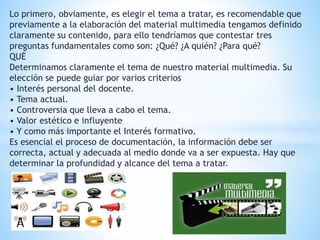Lo primero, obviamente, es elegir el tema a tratar, es recomendable que 
previamente a la elaboración del material multimedia tengamos definido 
claramente su contenido, para ello tendríamos que contestar tres 
preguntas fundamentales como son: ¿Qué? ¿A quién? ¿Para qué? 
QUÉ 
Determinamos claramente el tema de nuestro material multimedia. Su 
elección se puede guiar por varios criterios 
• Interés personal del docente. 
• Tema actual. 
• Controversia que lleva a cabo el tema. 
• Valor estético e influyente 
• Y como más importante el Interés formativo. 
Es esencial el proceso de documentación, la información debe ser 
correcta, actual y adecuada al medio donde va a ser expuesta. Hay que 
determinar la profundidad y alcance del tema a tratar. 
 