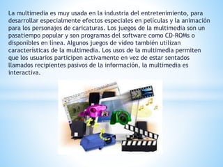 La multimedia es muy usada en la industria del entretenimiento, para 
desarrollar especialmente efectos especiales en películas y la animación 
para los personajes de caricaturas. Los juegos de la multimedia son un 
pasatiempo popular y son programas del software como CD-ROMs o 
disponibles en línea. Algunos juegos de vídeo también utilizan 
características de la multimedia. Los usos de la multimedia permiten 
que los usuarios participen activamente en vez de estar sentados 
llamados recipientes pasivos de la información, la multimedia es 
interactiva. 
 