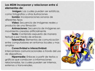 Los MDM incorporan y relacionan entre sí 
elementos de: 
· Imágen: Las cuales pueden ser estáticas, 
como fotografías y otras ilustraciones 
· Sonido: Incorporaciones sonoras de 
diferentes tipos 
· Video: Secuencia de imágenes reales y 
producto de una filmación 
· Animaciones: Secuencia de imágenes en 
movimiento creadas artificialmente 
· Texto: Contenido expuesto de manera 
textual o por medio de enlaces 
· Telemática: Elementos de comunicación 
entre computadores en entornos locales y mas 
amplios 
· Conectividad e interactividad: 
Intercambios comunicacionales a través del uso 
de dispositivos. 
· Hipermedia: Enlaces a partir de textos o 
gráficos que conducen a informaciones 
relacionadas, los cuales pueden ser internos, 
externos o transversales. 
 