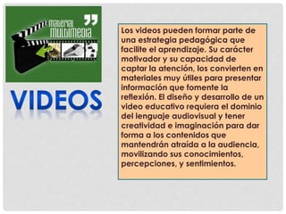 Los videos pueden formar parte de 
una estrategia pedagógica que 
facilite el aprendizaje. Su carácter 
motivador y su capacidad de 
captar la atención, los convierten en 
materiales muy útiles para presentar 
información que fomente la 
reflexión. El diseño y desarrollo de un 
video educativo requiera el dominio 
del lenguaje audiovisual y tener 
creatividad e imaginación para dar 
forma a los contenidos que 
mantendrán atraída a la audiencia, 
movilizando sus conocimientos, 
percepciones, y sentimientos. 
 