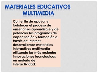 Con el fin de apoyar y 
fortalecer el proceso de 
enseñanza-aprendizaje y de 
potenciar los programas de 
capacitación y formación a 
través de Internet, 
desarrollamos materiales 
interactivos multimedia 
utilizando las más recientes 
innovaciones tecnológicas 
en materia de 
interactividad. 
 
