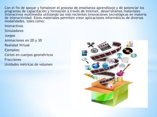 Con el fin de apoyar y fortalecer el proceso de enseñanza-aprendizaje y de potenciar los 
programas de capacitación y formación a través de Internet, desarrollamos materiales 
interactivos multimedia utilizando las más recientes innovaciones tecnológicas en materia 
de interactividad. Estos materiales permiten crear aplicaciones informáticas de diversas 
modalidades, tales como: 
Interactivos 
Simuladores 
Juegos 
Animaciones en 2D y 3D 
Realidad Virtual 
Ejemplos: 
Cortes en cuerpos geométricos 
Fracciones 
Unidades métricas de volumen 
