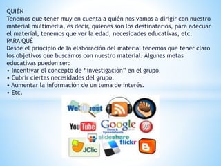QUIÉN 
Tenemos que tener muy en cuenta a quién nos vamos a dirigir con nuestro 
material multimedia, es decir, quienes son los destinatarios, para adecuar 
el material, tenemos que ver la edad, necesidades educativas, etc. 
PARA QUÉ 
Desde el principio de la elaboración del material tenemos que tener claro 
los objetivos que buscamos con nuestro material. Algunas metas 
educativas pueden ser: 
• Incentivar el concepto de “investigación” en el grupo. 
• Cubrir ciertas necesidades del grupo. 
• Aumentar la información de un tema de interés. 
• Etc. 
 