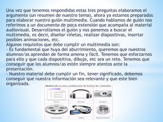 Una vez que tenemos respondidas estas tres preguntas elaboramos el 
argumento (un resumen de nuestro tema), ahora ya estamos preparados 
para elaborar nuestro guión multimedia. Cuando hablamos de guión nos 
referimos a un documento de poca extensión que acompaña al material 
audiovisual. Desarrollamos el guión y nos ponemos a buscar el 
multimedia, es decir, diseñar viñetas, realizar diapositivas, insertar 
posibles animaciones, etc. 
Algunos requisitos que debe cumplir un multimedia son: 
- Es fundamental que huya del aburrimiento, queremos que nuestros 
alumnos/as aprendan de forma amena y fácil. Tenemos que esforzarnos 
para ello y que cada diapositiva, dibujo, etc sea un reto. Tenemos que 
conseguir que los alumnos/as estén siempre atentos ante la 
presentación. 
- Nuestro material debe cumplir un fin, tener significado, debemos 
conseguir que nuestra información sea relevante y que este bien 
organizada. 
 