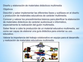 Diseño y elaboración de materiales didácticos multimedia 
Objetivos 
Describir y saber implementar las diferentes fases y subfases en el diseño 
y producción de materiales educativos de carácter multimedia. 
Conocer y valorar los procedimientos básicos para planificar la elaboración 
de materiales didácticos de carácter audiovisual o informático, 
especialmente la realización del guión multimedia. 
Saber llevar a cabo la producción de un material educativo multimedia, así 
como ser capaz de elaborar una guía didáctica para orientar su uso 
educativo. 
Valorar la importancia del trabajo colaborativo en equipo para el desarrollo 
y realización de materiales educativos multimedia. 
 