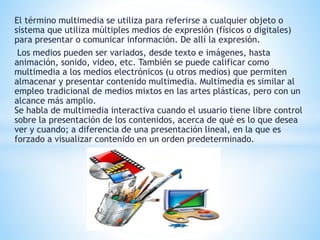 El término multimedia se utiliza para referirse a cualquier objeto o 
sistema que utiliza múltiples medios de expresión (físicos o digitales) 
para presentar o comunicar información. De allí la expresión. 
Los medios pueden ser variados, desde texto e imágenes, hasta 
animación, sonido, video, etc. También se puede calificar como 
multimedia a los medios electrónicos (u otros medios) que permiten 
almacenar y presentar contenido multimedia. Multimedia es similar al 
empleo tradicional de medios mixtos en las artes plásticas, pero con un 
alcance más amplio. 
Se habla de multimedia interactiva cuando el usuario tiene libre control 
sobre la presentación de los contenidos, acerca de qué es lo que desea 
ver y cuando; a diferencia de una presentación lineal, en la que es 
forzado a visualizar contenido en un orden predeterminado. 
 
