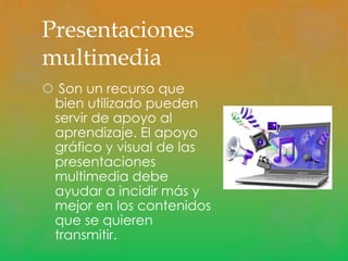 Presentaciones 
multimedia 
 Son un recurso que 
bien utilizado pueden 
servir de apoyo al 
aprendizaje. El apoyo 
gráfico y visual de las 
presentaciones 
multimedia debe 
ayudar a incidir más y 
mejor en los contenidos 
que se quieren 
transmitir. 
 