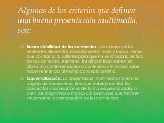 Algunas de los criterios que definen 
una buena presentación multimedia, 
son: 
 Buena visibilidad de los contenidos. Los colores de los 
diferentes elementos especialmente, texto y fondo, tienen 
que contrastar lo sufiente para que no se impida la lectura 
de su contenido. Asimismo, las diapositivas deben ser 
claras, no contener excesivo contenido y el mismo debe 
hacer referencia al mismo concepto o tema. 
 Esquematización. La presentación multimedia no es una 
página de documento, sino que debe presentar los 
conceptos y sus relaciones de forma esquematizada, a 
partir de diagramas o mapas conceptuales que faciliten 
visualmente la comprensión de los contenidos. 
 