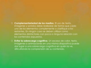  Complementariedad de los medios. El uso de texto, 
imágenes y sonidos debe realizarse de forma que cada 
uno de los elementos complemente o clarifique a los 
restantes. En ningún caso se deben utilizar como 
elementos distráctores con poca o ninguna relación con 
los contenidos expuestos. 
 Evitar la sobrecarga cognitiva. Un exceso de color, texto, 
imágenes o animaciones en una misma diapositiva puede 
dar lugar a una sobrecarga cognitiva en quién la ve, 
dificultando la comprensión de su contenido. 
 