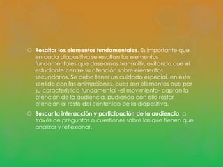  Resaltar los elementos fundamentales. Es importante que 
en cada diapositiva se resalten los elementos 
fundamentales que deseamos transmitir, evitando que el 
estudiante centre su atención sobre elementos 
secundarios. Se debe tener un cuidado especial, en este 
sentido con las animaciones, pues son elementos que por 
su característica fundamental -el movimiento- captan la 
atención de la audiencia, pudiendo con ello restar 
atención al resto del contenido de la diapositiva. 
 Buscar la interacción y participación de la audiencia, a 
través de preguntas o cuestiones sobre las que tienen que 
analizar y reflexionar. 
 
