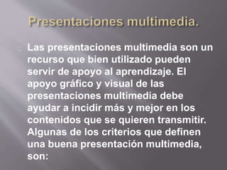 Las presentaciones multimedia son un 
recurso que bien utilizado pueden 
servir de apoyo al aprendizaje. El 
apoyo gráfico y visual de las 
presentaciones multimedia debe 
ayudar a incidir más y mejor en los 
contenidos que se quieren transmitir. 
Algunas de los criterios que definen 
una buena presentación multimedia, 
son: 
 