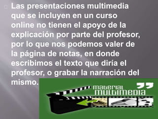 Las presentaciones multimedia 
que se incluyen en un curso 
online no tienen el apoyo de la 
explicación por parte del profesor, 
por lo que nos podemos valer de 
la página de notas, en donde 
escribimos el texto que diría el 
profesor, o grabar la narración del 
mismo. 
 
