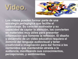Los videos pueden formar parte de una 
estrategia pedagógica que facilite el 
aprendizaje. Su carácter motivador y su 
capacidad de captar la atención, los convierten 
en materiales muy útiles para presentar 
información que fomente la reflexión. El diseño 
y desarrollo de un video educativo requiera el 
dominio del lenguaje audiovisual y tener 
creatividad e imaginación para dar forma a los 
contenidos que mantendrán atraída a la 
audiencia, movilizando sus conocimientos, 
percepciones, y sentimientos. 
 