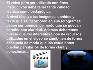 El video para ser utilizado con fines 
instructivos debe tener tanto calidad 
técnica como pedagógica. 
A nivel técnico las imágenes, sonidos y 
texto que se incorporen en sus fotogramas 
deben ser buenos, de modo que se puedan 
percibir con claridad. Además deberemos 
buscar que los diferentes tipos de recursos 
utilizados en el video se combinen de forma 
adecuada de modo que los estudiantes 
puedan percibirlos de forma clara y 
cohesionada. 
