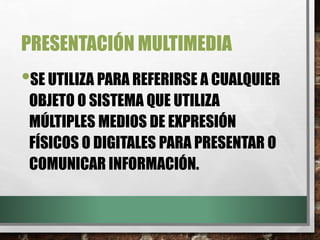 PRESENTACIÓN MULTIMEDIA
•SE UTILIZA PARA REFERIRSE A CUALQUIER
OBJETO O SISTEMA QUE UTILIZA
MÚLTIPLES MEDIOS DE EXPRESIÓN
FÍSICOS O DIGITALES PARA PRESENTAR O
COMUNICAR INFORMACIÓN.
 