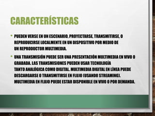 CARACTERÍSTICAS
• PUEDEN VERSE EN UN ESCENARIO, PROYECTARSE, TRANSMITIRSE, O
REPRODUCIRSE LOCALMENTE EN UN DISPOSITIVO POR MEDIO DE
UN REPRODUCTOR MULTIMEDIA.
• UNA TRANSMISIÓN PUEDE SER UNA PRESENTACIÓN MULTIMEDIA EN VIVO O
GRABADA. LAS TRANSMISIONES PUEDEN USAR TECNOLOGÍA
TANTO ANALÓGICA COMO DIGITAL. MULTIMEDIA DIGITALEN LÍNEA PUEDE
DESCARGARSE O TRANSMITIRSE EN FLUJO (USANDO STREAMING).
MULTIMEDIA EN FLUJO PUEDE ESTAR DISPONIBLE EN VIVO O POR DEMANDA.
 