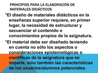 PRINCIPIOS PARA LA ELABORACIÓN DE 
MATERIALES DIDÁCTICOS 
*El diseño de materiales didácticos en la 
enseñanza superior requiere, en primer 
lugar, la necesidad de estructurar y 
secuenciar el contenido o 
conocimientos propios de la asignatura. 
*El material debe ser diseñado teniendo 
en cuenta no sólo los aspectos o 
consideraciones epistemológicas o 
científicas de la asignatura que se 
imparte, sino también las características 
de los usuarios/alumnos potenciales. 
 