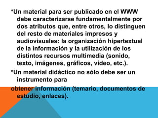 *Un material para ser publicado en el WWW 
debe caracterizarse fundamentalmente por 
dos atributos que, entre otros, lo distinguen 
del resto de materiales impresos y 
audiovisuales: la organización hipertextual 
de la información y la utilización de los 
distintos recursos multimedia (sonido, 
texto, imágenes, gráficos, vídeo, etc.). 
*Un material didáctico no sólo debe ser un 
instrumento para 
obtener información (temario, documentos de 
estudio, enlaces). 
