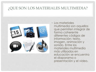 ¿QUE SON LOS MATERIALES MULTIMEDIA? 
• Los materiales 
multimedia son aquellos 
que permiten integrar de 
forma coherente 
diferentes códigos de 
información: texto, 
imagen, animación y 
sonido. Entre los 
materiales multimedia 
más utilizados en 
educación se encuentra 
el diaporama o 
presentación y el video. 
 