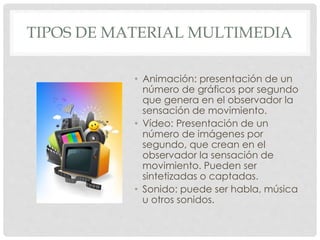 TIPOS DE MATERIAL MULTIMEDIA 
• Animación: presentación de un 
número de gráficos por segundo 
que genera en el observador la 
sensación de movimiento. 
• Vídeo: Presentación de un 
número de imágenes por 
segundo, que crean en el 
observador la sensación de 
movimiento. Pueden ser 
sintetizadas o captadas. 
• Sonido: puede ser habla, música 
u otros sonidos. 
 